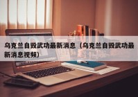 乌克兰自毁武功最新消息（乌克兰自毁武功最新消息视频）