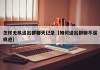 怎样无痕退出群聊天记录（如何退出群聊不留痕迹）
