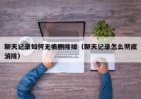 聊天记录如何无痕删除掉（聊天记录怎么彻底消除）
